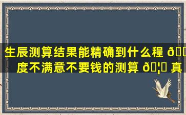 生辰测算结果能精确到什么程 🐵 度不满意不要钱的测算 🦈 真的靠谱吗